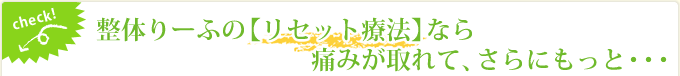 check! 整体りーふの【リセット療法】なら痛みが取れて、さらにもっと・・・