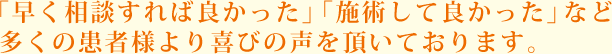 「早く相談すれば良かった」「施術して良かった」など多くの患者様より喜びの声を頂いております。