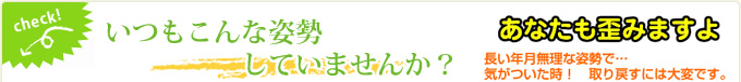 check! いつもこんな姿勢していませんか？　あなたも歪みますよ　長い年月無理な姿勢で…気がついた時！取り戻すには大変です。