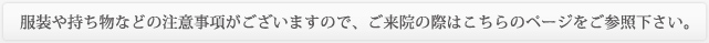 服装や持ち物などの注意事項がございますので、ご来院の際はこちらのページをご参照下さい。